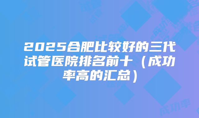 2025合肥比较好的三代试管医院排名前十(成功率高的汇总)