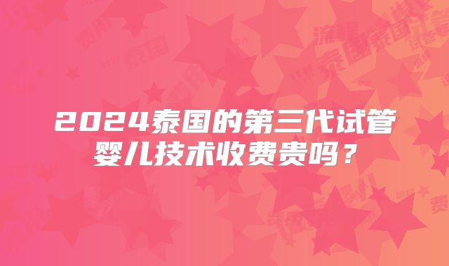 2024泰国的第三代试管婴儿技术收费贵吗?