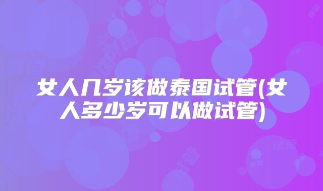 女人几岁该做泰国试管(女人多少岁可以做试管)