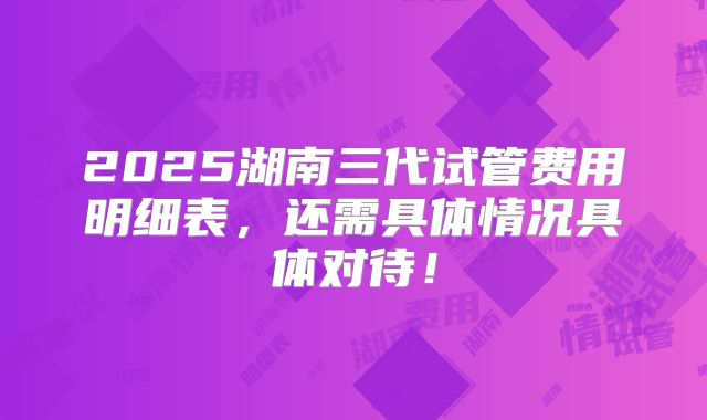 2025湖南三代试管费用明细表,还需具体情况具体对待!