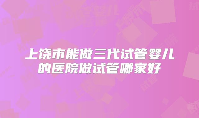 上饶市能做三代试管婴儿的医院做试管哪家好