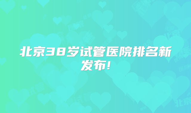 北京38岁试管医院排名新发布!