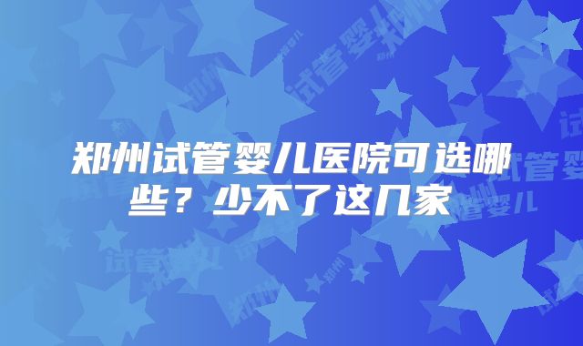 郑州试管婴儿医院可选哪些？少不了这几家