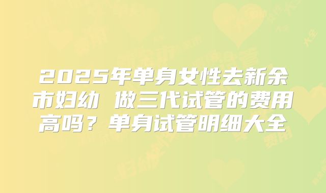 2025年单身女性去新余市妇幼 做三代试管的费用高吗?单身试管明细大全