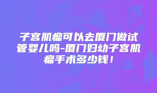 子宫肌瘤可以去厦门做试管婴儿吗-厦门妇幼子宫肌瘤手术多少钱!
