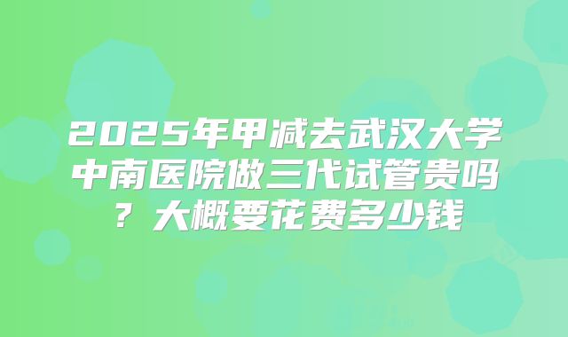 2025年甲减去武汉大学中南医院做三代试管贵吗?大概要花费多少钱