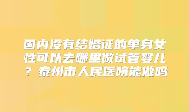 国内没有结婚证的单身女性可以去哪里做试管婴儿?泰州市人民医院能做吗