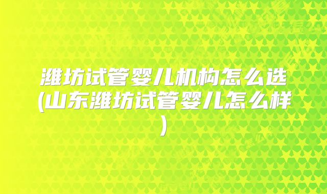 潍坊试管婴儿机构怎么选(山东潍坊试管婴儿怎么样)