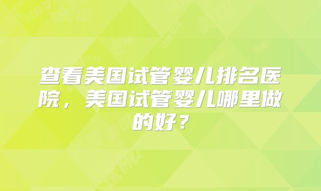 查看美国试管婴儿排名医院,美国试管婴儿哪里做的好?