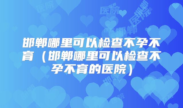邯郸哪里可以检查不孕不育(邯郸哪里可以检查不孕不育的医院)