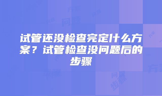 试管还没检查完定什么方案?试管检查没问题后的步骤