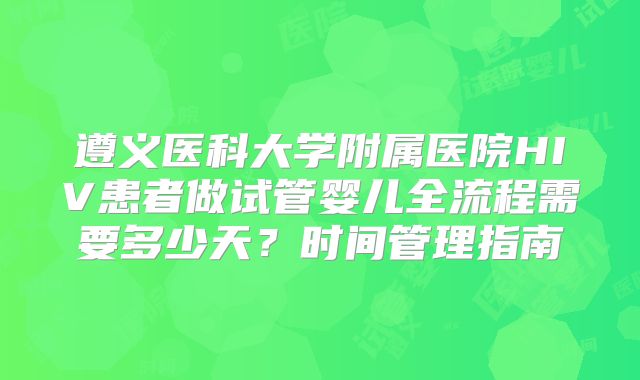 遵义医科大学附属医院HIV患者做试管婴儿全流程需要多少天？时间管理指南