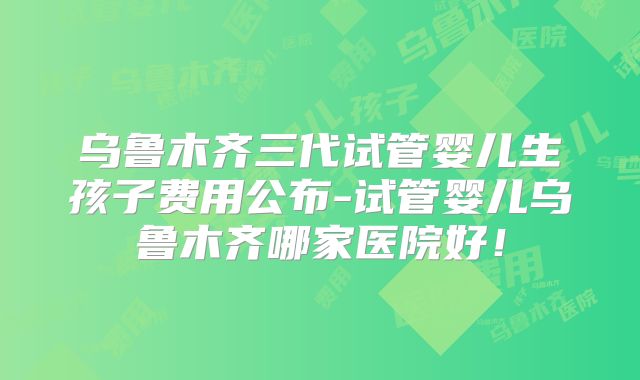 乌鲁木齐三代试管婴儿生孩子费用公布-试管婴儿乌鲁木齐哪家医院好！