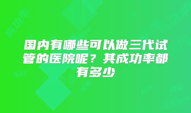 国内有哪些可以做三代试管的医院呢?其成功率都有多少