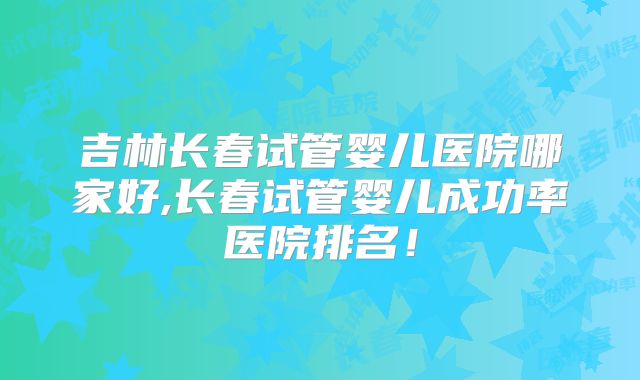 吉林长春试管婴儿医院哪家好,长春试管婴儿成功率医院排名！