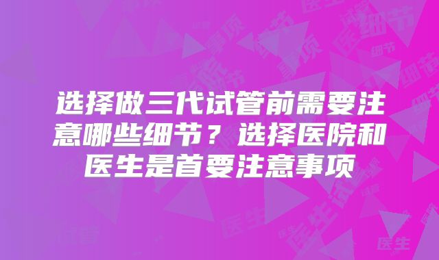 选择做三代试管前需要注意哪些细节？选择医院和医生是首要注意事项