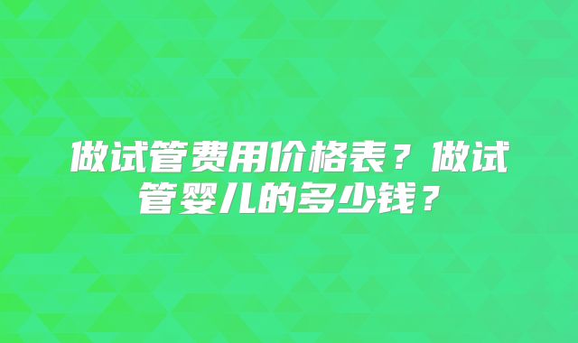 做试管费用价格表?做试管婴儿的多少钱?