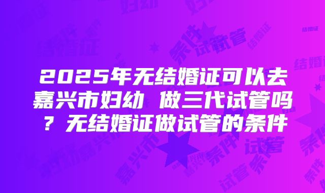 2025年无结婚证可以去嘉兴市妇幼 做三代试管吗?无结婚证做试管的条件