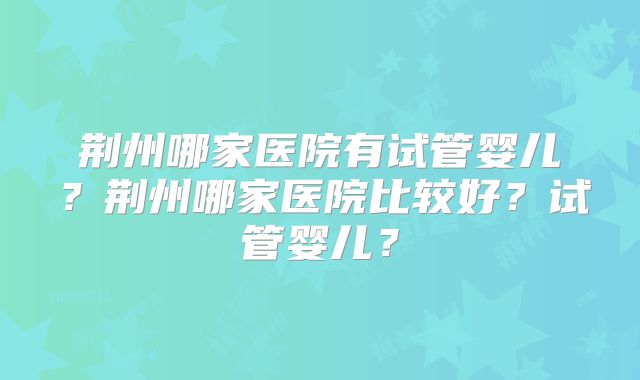 荆州哪家医院有试管婴儿？荆州哪家医院比较好？试管婴儿？