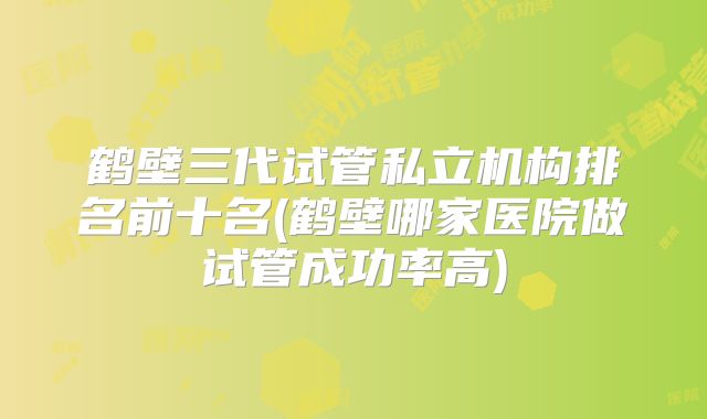 鹤壁三代试管私立机构排名前十名(鹤壁哪家医院做试管成功率高)