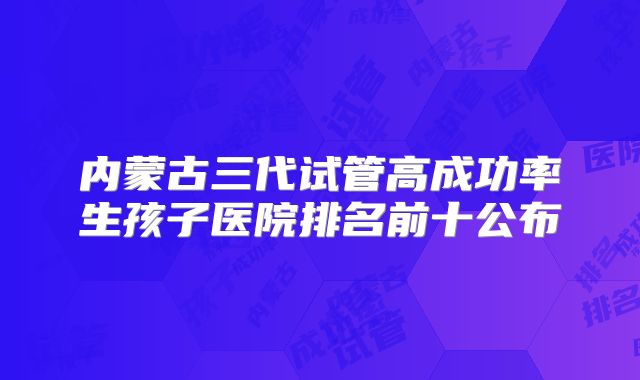 内蒙古三代试管高成功率生孩子医院排名前十公布