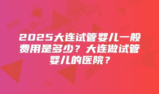 2025大连试管婴儿一般费用是多少?大连做试管婴儿的医院?