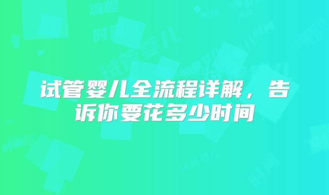 试管婴儿全流程详解，告诉你要花多少时间