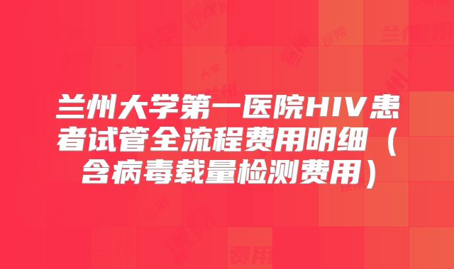 兰州大学第一医院HIV患者试管全流程费用明细(含病毒载量检测费用)