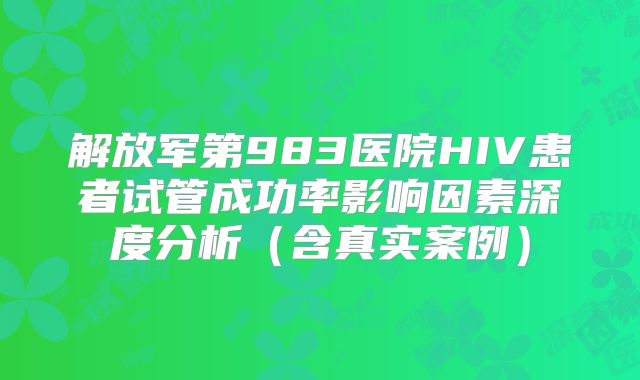 解放军第983医院HIV患者试管成功率影响因素深度分析（含真实案例）