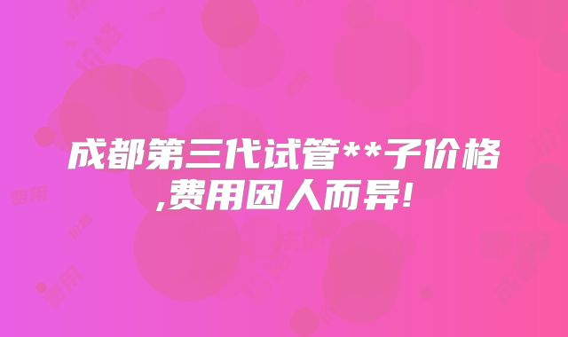 成都第三代试管**子价格,费用因人而异!