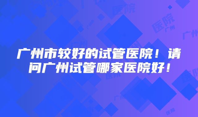 广州市较好的试管医院!请问广州试管哪家医院好!