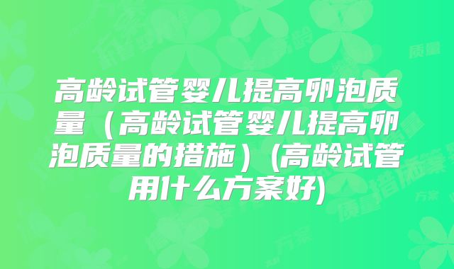 高龄试管婴儿提高卵泡质量（高龄试管婴儿提高卵泡质量的措施）(高龄试管用什么方案好)