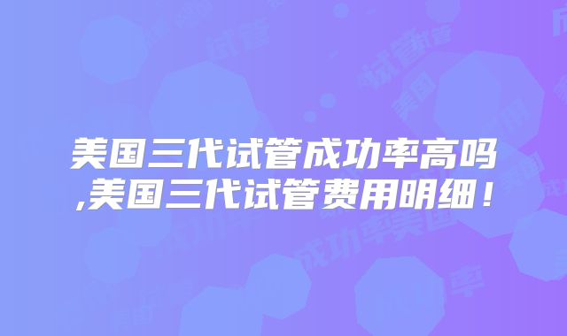 美国三代试管成功率高吗,美国三代试管费用明细！