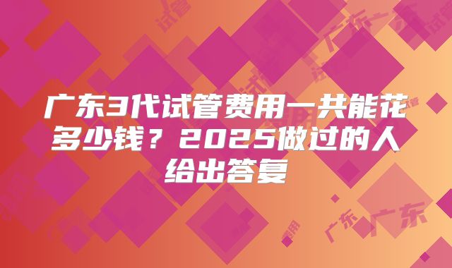 广东3代试管费用一共能花多少钱？2025做过的人给出答复