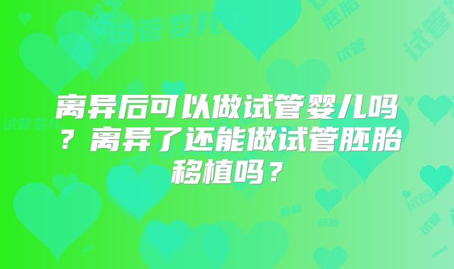 离异后可以做试管婴儿吗?离异了还能做试管胚胎移植吗?