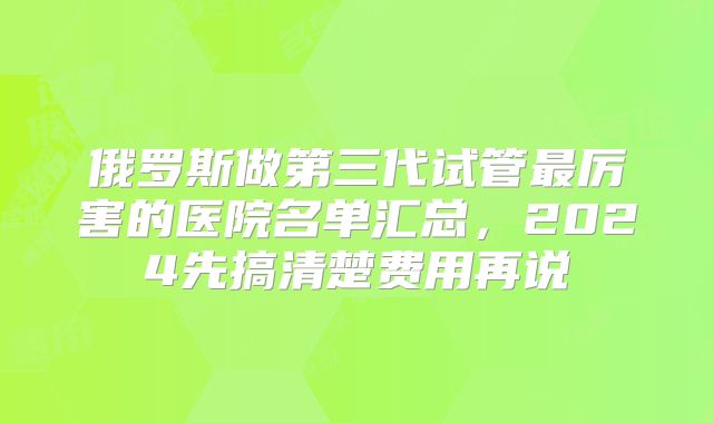 俄罗斯做第三代试管最厉害的医院名单汇总,2024先搞清楚费用再说