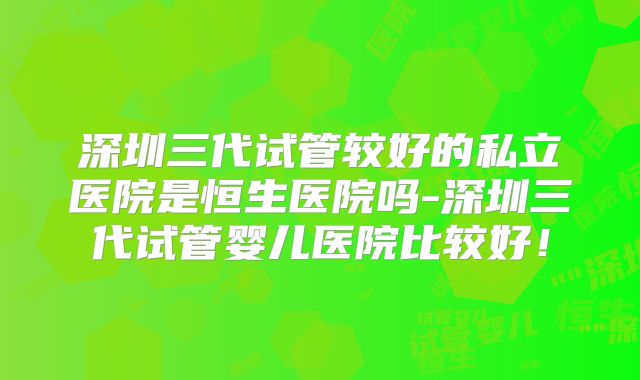深圳三代试管较好的私立医院是恒生医院吗-深圳三代试管婴儿医院比较好！