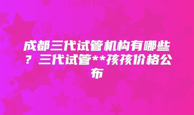 成都三代试管机构有哪些？三代试管**孩孩价格公布