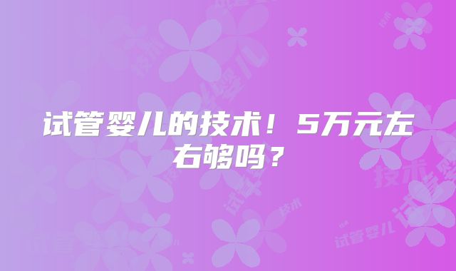试管婴儿的技术!5万元左右够吗?