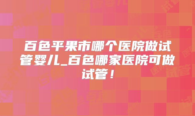 百色平果市哪个医院做试管婴儿_百色哪家医院可做试管！
