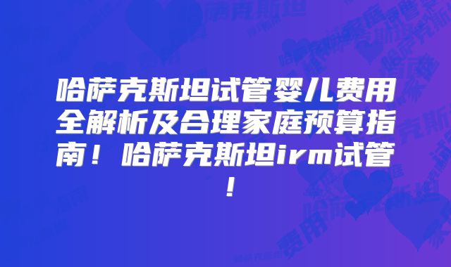 哈萨克斯坦试管婴儿费用全解析及合理家庭预算指南!哈萨克斯坦irm试管!