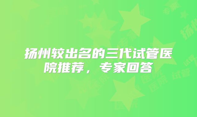 扬州较出名的三代试管医院推荐,专家回答