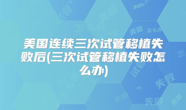 美国连续三次试管移植失败后(三次试管移植失败怎么办)