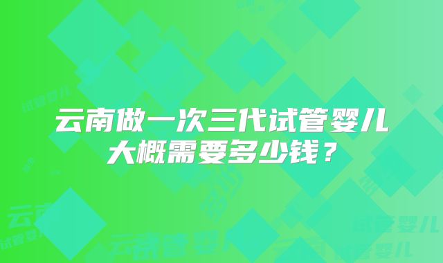 云南做一次三代试管婴儿大概需要多少钱？