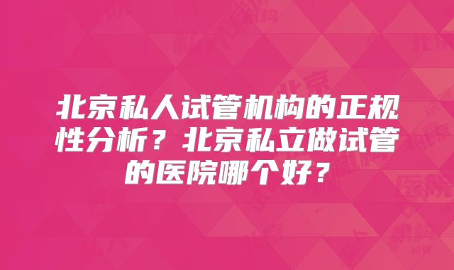 北京私人试管机构的正规性分析?北京私立做试管的医院哪个好?