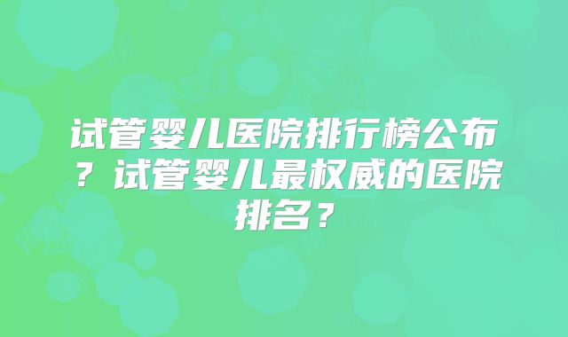 试管婴儿医院排行榜公布？试管婴儿最权威的医院排名？