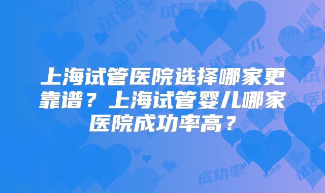 上海试管医院选择哪家更靠谱？上海试管婴儿哪家医院成功率高？