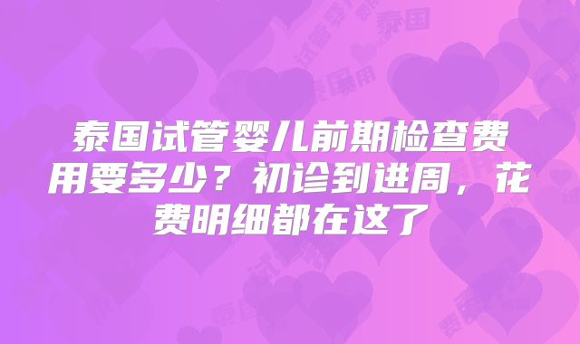 泰国试管婴儿前期检查费用要多少？初诊到进周，花费明细都在这了