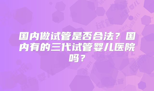 国内做试管是否合法？国内有的三代试管婴儿医院吗？