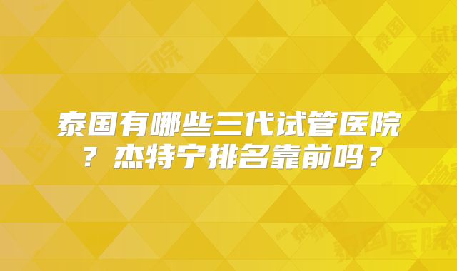 泰国有哪些三代试管医院？杰特宁排名靠前吗？